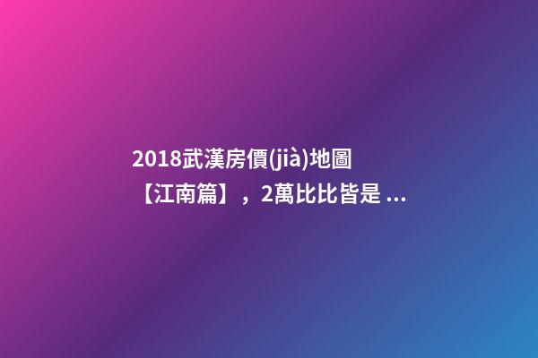 2018武漢房價(jià)地圖【江南篇】，2萬比比皆是，最高快4萬！